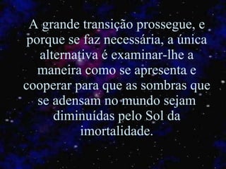 A grande transição prossegue, e porque se faz necessária, a única alternativa é examinar-lhe a maneira como se apresenta e cooperar para que as sombras que se adensam no mundo sejam diminuídas pelo Sol da imortalidade. 