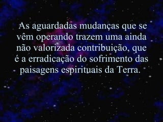 As aguardadas mudanças que se vêm operando trazem uma ainda não valorizada contribuição, que é a erradicação do sofrimento das paisagens espirituais da Terra.  