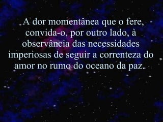 A dor momentânea que o fere, convida-o, por outro lado, à observância das necessidades imperiosas de seguir a correnteza do amor no rumo do oceano da paz.  