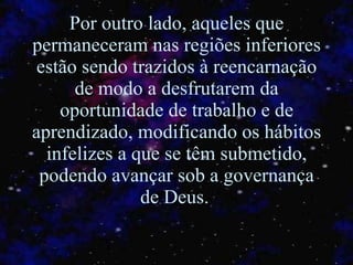 Por outro lado, aqueles que permaneceram nas regiões inferiores estão sendo trazidos à reencarnação de modo a desfrutarem da oportunidade de trabalho e de aprendizado, modificando os hábitos infelizes a que se têm submetido ,  podendo avançar sob a governança de Deus.   