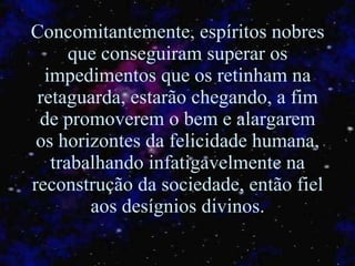 Concomitantemente, espíritos nobres que conseguiram superar os impedimentos que os retinham na retaguarda, estarão chegando, a fim de promoverem o bem e alargarem os horizontes da felicidade humana, trabalhando infatigavelmente na reconstrução da sociedade, então fiel aos desígnios divinos. 