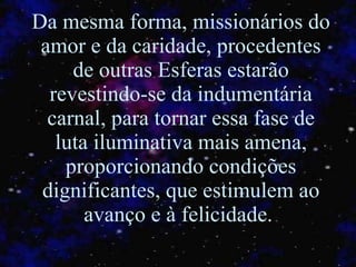Da mesma forma, missionários do amor e da caridade, procedentes de outras Esferas estarão revestindo-se da indumentária carnal, para tornar essa fase de luta iluminativa mais amena, proporcionando condições dignificantes ,  que estimulem ao avanço e à felicidade.  