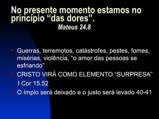 No presente momento estamos no
princípio “das dores”.
Mateus 24.8
 Guerras, terremotos, catástrofes, pestes, fomes,
misérias, violência, “o amor das pessoas se
esfriando”
 CRISTO VIRÁ COMO ELEMENTO “SURPRESA”
I Cor 15.52
 O ímpio será deixado e o justo será levado 40-41
 