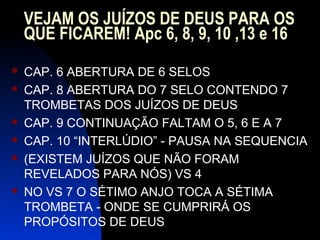 VEJAM OS JUÍZOS DE DEUS PARA OS
QUE FICAREM! Apc 6, 8, 9, 10 ,13 e 16
 CAP. 6 ABERTURA DE 6 SELOS
 CAP. 8 ABERTURA DO 7 SELO CONTENDO 7
TROMBETAS DOS JUÍZOS DE DEUS
 CAP. 9 CONTINUAÇÃO FALTAM O 5, 6 E A 7
 CAP. 10 “INTERLÚDIO” - PAUSA NA SEQUENCIA
 (EXISTEM JUÍZOS QUE NÃO FORAM
REVELADOS PARA NÓS) VS 4
 NO VS 7 O SÉTIMO ANJO TOCA A SÉTIMA
TROMBETA - ONDE SE CUMPRIRÁ OS
PROPÓSITOS DE DEUS
 
