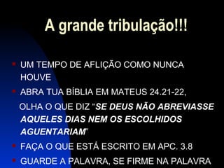 A grande tribulação!!!
 UM TEMPO DE AFLIÇÃO COMO NUNCA
HOUVE
 ABRA TUA BÍBLIA EM MATEUS 24.21-22,
OLHA O QUE DIZ “SE DEUS NÃO ABREVIASSE
AQUELES DIAS NEM OS ESCOLHIDOS
AGUENTARIAM”
 FAÇA O QUE ESTÁ ESCRITO EM APC. 3.8
 GUARDE A PALAVRA, SE FIRME NA PALAVRA
 