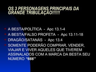 OS 3 PERSONAGENS PRINCIPAIS DA
GRANDE TRIBULAÇÃO!!!!!!
 A BESTA/POLÍTICA - Apc 13.1-4
 A BESTA/FALSO PROFETA - Apc 13.11-18
 DRAGÃO/SATANÁS - Apc 13.4
 SOMENTE PODERÃO COMPRAR, VENDER,
VIAJAR E VIVER AQUELES QUE TIVEREM
ASSINALADOS COM A MARCA DA BESTA SEU
NÚMERO “666”
 