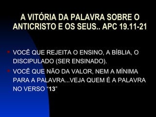 A VITÓRIA DA PALAVRA SOBRE O
ANTICRISTO E OS SEUS.. APC 19.11-21
 VOCÊ QUE REJEITA O ENSINO, A BÍBLIA, O
DISCIPULADO (SER ENSINADO).
 VOCÊ QUE NÃO DA VALOR, NEM A MÍNIMA
PARA A PALAVRA...VEJA QUEM É A PALAVRA
NO VERSO “13”
 