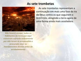 As sete trombetas
                                   As sete trombetas representam a
                                 continuação em mais uma fase da ira
                                 de Deus contra os que seguirem o
                                 AntiCristo, atingindo a terra agora de
                                 uma forma ainda mais assoladora.



 Não haverá escape: todas os
 habitantes da terra que aqui
estiverem sofrerão arduamente
por não terem se arrependido e
       procurado viver os
mandamentos divinos antes do
        arrebatamento
 