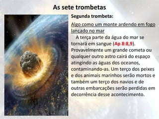 As sete trombetas
     Segunda trombeta:
     Algo como um monte ardendo em fogo
     lançado no mar
       A terça parte da água do mar se
     tornará em sangue (Ap 8:8,9).
     Provavelmente um grande cometa ou
     qualquer outro astro cairá do espaço
     atingindo as águas dos oceanos,
     contaminando-as. Um terço dos peixes
     e dos animais marinhos serão mortos e
     também um terço dos navios e de
     outras embarcações serão perdidas em
     decorrência desse acontecimento.
 