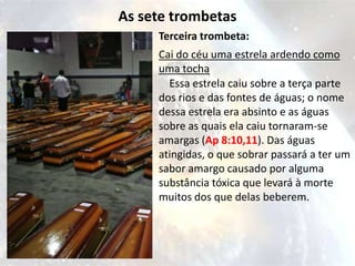 As sete trombetas
     Terceira trombeta:
     Cai do céu uma estrela ardendo como
     uma tocha
       Essa estrela caiu sobre a terça parte
     dos rios e das fontes de águas; o nome
     dessa estrela era absinto e as águas
     sobre as quais ela caiu tornaram-se
     amargas (Ap 8:10,11). Das águas
     atingidas, o que sobrar passará a ter um
     sabor amargo causado por alguma
     substância tóxica que levará à morte
     muitos dos que delas beberem.
 