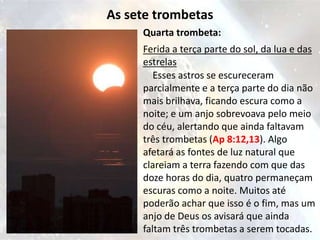 As sete trombetas
     Quarta trombeta:
     Ferida a terça parte do sol, da lua e das
     estrelas
        Esses astros se escureceram
     parcialmente e a terça parte do dia não
     mais brilhava, ficando escura como a
     noite; e um anjo sobrevoava pelo meio
     do céu, alertando que ainda faltavam
     três trombetas (Ap 8:12,13). Algo
     afetará as fontes de luz natural que
     clareiam a terra fazendo com que das
     doze horas do dia, quatro permaneçam
     escuras como a noite. Muitos até
     poderão achar que isso é o fim, mas um
     anjo de Deus os avisará que ainda
     faltam três trombetas a serem tocadas.
 