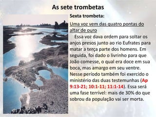 As sete trombetas
     Sexta trombeta:
     Uma voz vem das quatro pontas do
     altar de ouro
        Essa voz dava ordem para soltar os
     anjos presos junto ao rio Eufrates para
     matar a terça parte dos homens. Em
     seguida, foi dado o livrinho para que
     João comesse, o qual era doce em sua
     boca, mas amargo em seu ventre.
     Nesse período também foi exercido o
     ministério das duas testemunhas (Ap
     9:13-21; 10:1-11; 11:1-14). Essa será
     uma fase terrível: mais de 30% do que
     sobrou da população vai ser morta.
 