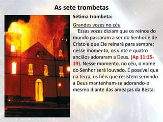 As sete trombetas
     Sétima trombeta:
     Grandes vozes no céu
       Essas vozes diziam que os reinos do
     mundo passaram a ser do Senhor e de
     Cristo e que Ele reinará para sempre;
     nesse momento, os vinte e quatro
     anciãos adoraram a Deus. (Ap 11:15-
     19). Nesse momento, no céu, o nome
     do Senhor será louvado. É possível que
     na terra, os fiéis que resistem servindo
     a Deus mantenham-se adorando-o
     mesmo diante das ameaças da Besta.
 