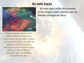 As sete taças
                                       As sete taças serão derramadas
                                    como sangue sobre aqueles que se
                                    fizeram inimigos de Deus




  Muitas pessoas idolatram a
   beleza natural do planeta,
esquecendo-se que toda a glória
por isso existir deve ser dada ao
   Criador e não à criatura; o
 homem precisa reconhecer que
    todas as "maravilhas da
   natureza" são, na verdade,
       maravilhas de Deus
 