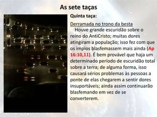 As sete taças
   Quinta taça:
   Derramada no trono da besta
     Houve grande escuridão sobre o
   reino do AntiCristo; muitas dores
   atingiram a população; isso fez com que
   os ímpios blasfemassem mais ainda (Ap
   16:10,11). É bem provável que haja um
   determinado período de escuridão total
   sobre a terra; de alguma forma, isso
   causará sérios problemas às pessoas a
   ponte de elas chegarem a sentir dores
   insuportáveis; ainda assim continuarão
   blasfemando em vez de se
   converterem.
 
