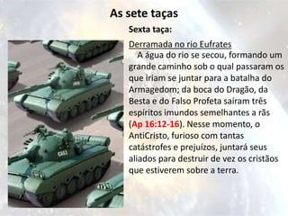 As sete taças
   Sexta taça:
   Derramada no rio Eufrates
      A água do rio se secou, formando um
   grande caminho sob o qual passaram os
   que iriam se juntar para a batalha do
   Armagedom; da boca do Dragão, da
   Besta e do Falso Profeta saíram três
   espíritos imundos semelhantes a rãs
   (Ap 16:12-16). Nesse momento, o
   AntiCristo, furioso com tantas
   catástrofes e prejuízos, juntará seus
   aliados para destruir de vez os cristãos
   que estiverem sobre a terra.
 