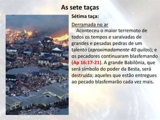 As sete taças
   Sétima taça:
   Derramada no ar
     Aconteceu o maior terremoto de
   todos os tempos e saraivadas de
   grandes e pesadas pedras de um
   talento (aproximadamente 40 quilos); e
   os pecadores continuaram blasfemando
   (Ap 16:17-21). A grande Babilônia, que
   será símbolo do poder da Besta, será
   destruída; aqueles que estão entregues
   ao pecado blasfemarão cada vez mais.
 