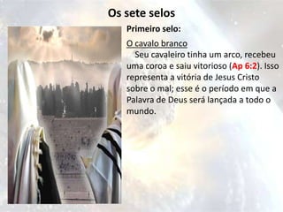 Os sete selos
   Primeiro selo:
   O cavalo branco
     Seu cavaleiro tinha um arco, recebeu
   uma coroa e saiu vitorioso (Ap 6:2). Isso
   representa a vitória de Jesus Cristo
   sobre o mal; esse é o período em que a
   Palavra de Deus será lançada a todo o
   mundo.
 