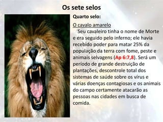 Os sete selos
   Quarto selo:
   O cavalo amarelo
      Seu cavaleiro tinha o nome de Morte
   e era seguido pelo inferno; ele havia
   recebido poder para matar 25% da
   população da terra com fome, peste e
   animais selvagens (Ap 6:7,8). Será um
   período de grande destruição de
   plantações, descontrole total dos
   sistemas de saúde sobre os vírus e
   várias doenças contagiosas e os animais
   do campo certamente atacarão as
   pessoas nas cidades em busca de
   comida.
 