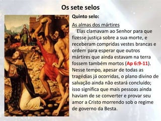 Os sete selos
   Quinto selo:
   As almas dos mártires
      Elas clamavam ao Senhor para que
   fizesse justiça sobre a sua morte, e
   receberam compridas vestes brancas e
   ordem para esperar que outros
   mártires que ainda estavam na terra
   fossem também mortos (Ap 6:9-11).
   Nesse tempo, apesar de todas as
   tragédias já ocorridas, o plano divino de
   salvação ainda não estará concluído;
   isso significa que mais pessoas ainda
   haviam de se converter e provar seu
   amor a Cristo morrendo sob o regime
   de governo da Besta.
 