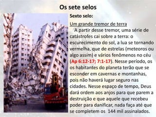 Os sete selos
   Sexto selo:
   Um grande tremor de terra
     A partir desse tremor, uma série de
   catástrofes cai sobre a terra: o
   escurecimento do sol, a lua se tornando
   vermelha, que de estrelas (meteoros ou
   algo assim) e vários fenômenos no céu
   (Ap 6:12-17; 7:1-17). Nesse período, os
   os habitantes do planeta terão que se
   esconder em cavernas e montanhas,
   pois não haverá lugar seguro nas
   cidades. Nesse espaço de tempo, Deus
   dará ordem aos anjos para que parem a
   destruição e que aquele que recebeu
   poder para danificar, nada faça até que
   se completem os 144 mil assinalados.
 
