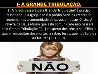 2. A Igreja passará pela Grande Tribulação? É preciso
ressaltar que a Igreja não é o prédio onde os crentes se
reúnem, mas a comunidade de salvos em Jesus Cristo. A
Palavra de Deus afirma que esta comunidade não passará
pela Grande Tribulação: ”[...] e esperar dos céus a seu Filho, a
quem ressuscitou dos mortos, a saber, Jesus, que nos livra da
ira futura" (1 Ts 1.10).
 