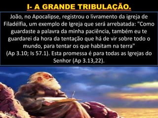 João, no Apocalipse, registrou o livramento da igreja de
Filadélfia, um exemplo de Igreja que será arrebatada: "Como
guardaste a palavra da minha paciência, também eu te
guardarei da hora da tentação que há de vir sobre todo o
mundo, para tentar os que habitam na terra"
(Ap 3.10; Is 57.1). Esta promessa é para todas as Igrejas do
Senhor (Ap 3.13,22).
 