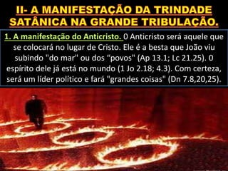 1. A manifestação do Anticristo. 0 Anticristo será aquele que
se colocará no lugar de Cristo. Ele é a besta que João viu
subindo "do mar" ou dos “povos" (Ap 13.1; Lc 21.25). 0
espírito dele já está no mundo (1 Jo 2.18; 4.3). Com certeza,
será um líder político e fará "grandes coisas" (Dn 7.8,20,25).
 