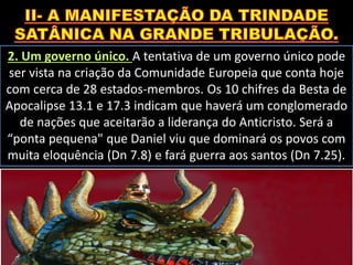 2. Um governo único. A tentativa de um governo único pode
ser vista na criação da Comunidade Europeia que conta hoje
com cerca de 28 estados-membros. Os 10 chifres da Besta de
Apocalipse 13.1 e 17.3 indicam que haverá um conglomerado
de nações que aceitarão a liderança do Anticristo. Será a
“ponta pequena" que Daniel viu que dominará os povos com
muita eloquência (Dn 7.8) e fará guerra aos santos (Dn 7.25).
 