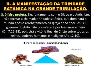 3. 0 falso profeta. Ele, juntamente com o Diabo e o Anticristo,
vão formar a chamada trindade satânica, que dominará o
mundo após o arrebatamento da Igreja do Senhor Jesus. 0
governo do Anticristo prevalecerá por três anos e meio
(Dn 7.25-28), pois virá a vitória final de Cristo sobre todos os
reinos, poderes humanos e malignos (Ap 12.10).
 