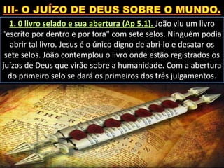 1. 0 livro selado e sua abertura (Ap 5.1). João viu um livro
"escrito por dentro e por fora" com sete selos. Ninguém podia
abrir tal livro. Jesus é o único digno de abri-lo e desatar os
sete selos. João contemplou o livro onde estão registrados os
juízos de Deus que virão sobre a humanidade. Com a abertura
do primeiro selo se dará os primeiros dos três julgamentos.
 