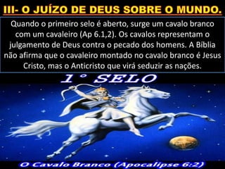 Quando o primeiro selo é aberto, surge um cavalo branco
com um cavaleiro (Ap 6.1,2). Os cavalos representam o
julgamento de Deus contra o pecado dos homens. A Bíblia
não afirma que o cavaleiro montado no cavalo branco é Jesus
Cristo, mas o Anticristo que virá seduzir as nações.
 