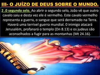 2 .0 segundo selo. Ao abrir o segundo selo, João vê que outro
cavalo saiu e desta vez ele é vermelho. Este cavalo vermelho
representa a guerra, o sangue que será derramado na Terra.
Haverá uma terrível guerra mundial. 0 inimigo atacará
Jerusalém, profanará o templo (Dn 8.13) e os judeus são
aconselhados a fugir para as montanhas (Mt 24.16).
 