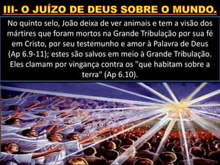 No quinto selo, João deixa de ver animais e tem a visão dos
mártires que foram mortos na Grande Tribulação por sua fé
em Cristo, por seu testemunho e amor à Palavra de Deus
(Ap 6.9-11); estes são salvos em meio à Grande Tribulação.
Eles clamam por vingança contra os "que habitam sobre a
terra" (Ap 6.10).
 