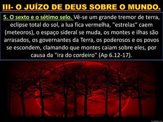 5. O sexto e o sétimo selo. Vê-se um grande tremor de terra,
eclipse total do sol, a lua fica vermelha, "estrelas“ caem
(meteoros), o espaço sideral se muda, os montes e ilhas são
arrasados, os governantes da Terra, os poderosos e os povos
se escondem, clamando que montes caiam sobre eles, por
causa da "ira do cordeiro" (Ap 6.12-17).
 