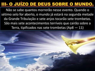 Não se sabe quantos morrerão nesse evento. Quando o
sétimo selo for aberto, o mundo já estará na segunda metade
da Grande Tribulação e sete anjos tocarão sete trombetas.
São mais sete acontecimentos terríveis que cairão sobre a
Terra, tipificados nas sete trombetas (Ap8 — 11)
 