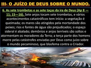 6. As sete trombetas e as sete taças da ira de Deus (Ap 8 —
11; 15—16). Sete anjos tocam sete trombetas, e vários
acontecimentos catastróficos tem início: a vegetação é
queimada; os mares são atingidos pela mortandade dos
peixes; rios e fontes de água são prejudicados; o espaço
sideral é abalado; demônios e anjos terríveis são soltos e
atormentam os moradores da Terra; a terça parte dos homens
morre pelas catástrofes enviadas por Deus como juízo sobre
o mundo pecaminoso, que blasfema contra o Criador.
 