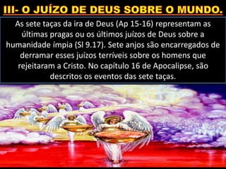 As sete taças da ira de Deus (Ap 15-16) representam as
últimas pragas ou os últimos juízos de Deus sobre a
humanidade ímpia (Sl 9.17). Sete anjos são encarregados de
derramar esses juízos terríveis sobre os homens que
rejeitaram a Cristo. No capítulo 16 de Apocalipse, são
descritos os eventos das sete taças.
 