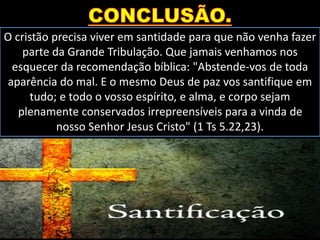 O cristão precisa viver em santidade para que não venha fazer
parte da Grande Tribulação. Que jamais venhamos nos
esquecer da recomendação bíblica: "Abstende-vos de toda
aparência do mal. E o mesmo Deus de paz vos santifique em
tudo; e todo o vosso espírito, e alma, e corpo sejam
plenamente conservados irrepreensíveis para a vinda de
nosso Senhor Jesus Cristo" (1 Ts 5.22,23).
 