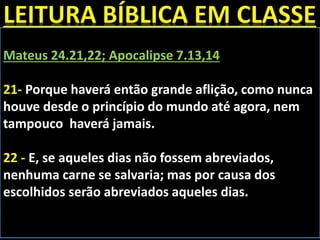 Mateus 24.21,22; Apocalipse 7.13,14
21- Porque haverá então grande aflição, como nunca
houve desde o princípio do mundo até agora, nem
tampouco haverá jamais.
22 - E, se aqueles dias não fossem abreviados,
nenhuma carne se salvaria; mas por causa dos
escolhidos serão abreviados aqueles dias.
 