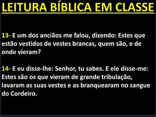 13- E um dos anciãos me falou, dizendo: Estes que
estão vestidos de vestes brancas, quem são, e de
onde vieram?
14- E eu disse-lhe: Senhor, tu sabes. E ele disse-me:
Estes são os que vieram de grande tribulação,
lavaram as suas vestes e as branquearam no sangue
do Cordeiro.
 