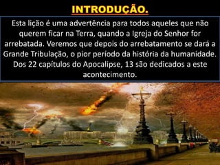Esta lição é uma advertência para todos aqueles que não
querem ficar na Terra, quando a Igreja do Senhor for
arrebatada. Veremos que depois do arrebatamento se dará a
Grande Tribulação, o pior período da história da humanidade.
Dos 22 capítulos do Apocalipse, 13 são dedicados a este
acontecimento.
 