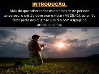 Mais do que saber todos os detalhes deste período
tenebroso, o cristão deve orar e vigiar (Mt 26.41), para não
fazer parte dos que não subirão com a Igreja no
arrebatamento.
 