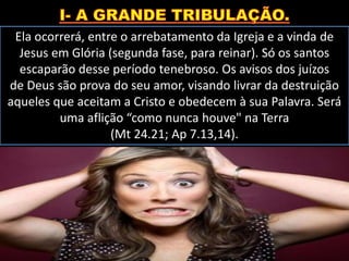 Ela ocorrerá, entre o arrebatamento da Igreja e a vinda de
Jesus em Glória (segunda fase, para reinar). Só os santos
escaparão desse período tenebroso. Os avisos dos juízos
de Deus são prova do seu amor, visando livrar da destruição
aqueles que aceitam a Cristo e obedecem à sua Palavra. Será
uma aflição “como nunca houve" na Terra
(Mt 24.21; Ap 7.13,14).
 
