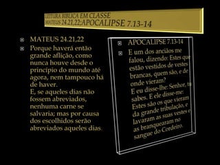  MATEUS 24.21,22
 Porque haverá então
grande aflição, como
nunca houve desde o
princípio do mundo até
agora, nem tampouco há
de haver.
E, se aqueles dias não
fossem abreviados,
nenhuma carne se
salvaria; mas por causa
dos escolhidos serão
abreviados aqueles dias.
 