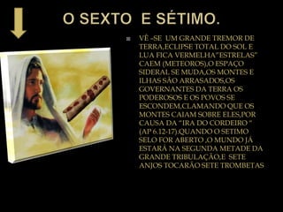  VÊ –SE UM GRANDE TREMOR DE
TERRA,ECLIPSE TOTAL DO SOL E
LUA FICA VERMELHA”ESTRELAS”
CAEM (METEOROS),O ESPAÇO
SIDERAL SE MUDA,OS MONTES E
ILHAS SÃO ARRASADOS,OS
GOVERNANTES DA TERRA OS
PODEROSOS E OS POVOS SE
ESCONDEM,CLAMANDO QUE OS
MONTES CAIAM SOBRE ELES,POR
CAUSA DA “IRA DO CORDEIRO “
(AP 6.12-17).QUANDO O SETIMO
SELO FOR ABERTO ,O MUNDO JÁ
ESTARÁ NA SEGUNDA METADE DA
GRANDE TRIBULAÇÃO,E SETE
ANJOS TOCARÃO SETE TROMBETAS
 