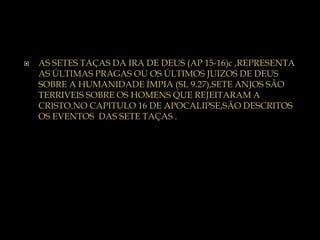  AS SETES TAÇAS DA IRA DE DEUS (AP 15-16)c ,REPRESENTA
AS ÚLTIMAS PRAGAS OU OS ÚLTIMOS JUIZOS DE DEUS
SOBRE A HUMANIDADE ÍMPIA (SL 9.27),SETE ANJOS SÃO
TERRIVEIS SOBRE OS HOMENS QUE REJEITARAM A
CRISTO.NO CAPITULO 16 DE APOCALIPSE,SÃO DESCRITOS
OS EVENTOS DAS SETE TAÇAS .
 