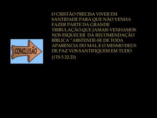 O CRISTÃO PRECISA VIVER EM
SANTIDADE PARA QUE NÃO VENHA
FAZER PARTE DA GRANDE
TRIBULAÇÃO.QUE JAMAIS VENHAMOS
NOS ESQUECER DA RECOMENDAÇÃO
BÍBLICA “ABSTENDE-SE DE TODA
APARENCIA DO MAL.E O MESMO DEUS
DE PAZ VOS SANTIFIQUEM EM TUDO
(1TS 5 22.23)
 