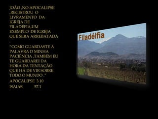 JOÃO ,NO APOCALIPSE
,REGISTROU O
LIVRAMENTO DA
IGREJA DE
FILADÉFIA,UM
EXEMPLO DE IGREJA
QUE SERA ARREBATADA
.
“COMO GUARDASTE A
PALAVRA D MINHA
PACIÊNCIA ,TAMBÉM EU
TE GUARDAREI DA
HORA DA TENTAÇÃO
QUE HÁ DE VIR SOBRE
TODO O MUNDO .”
APOCALIPSE 3.10
ISAIAS 57.1
 