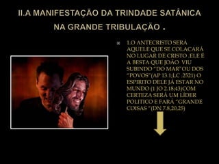  1.O ANTECRISTO SERÁ
AQUELE QUE SE COLACARÁ
NO LUGAR DE CRISTO .ELE É
A BESTA QUE JOÃO VIU
SUBINDO “DO MAR”OU DOS
“POVOS”(AP 13.1;LC .2521) O
ESPIRITO DELE JÁ ESTAR NO
MUNDO (1 JO 2.18;43)COM
CERTEZA SERÁ UM LÍDER
POLITICO E FARÁ “GRANDE
COISAS “(DN 7.8,20,25)
 
